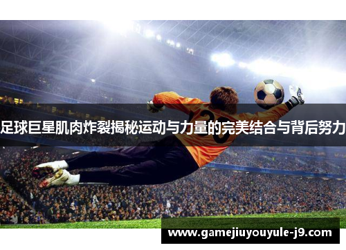 足球巨星肌肉炸裂揭秘运动与力量的完美结合与背后努力