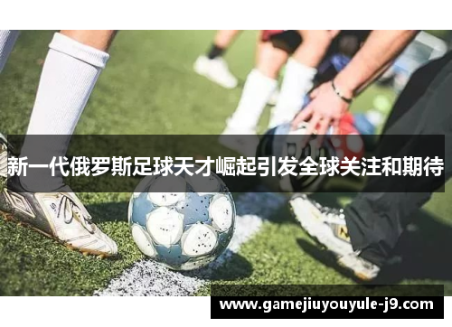 新一代俄罗斯足球天才崛起引发全球关注和期待