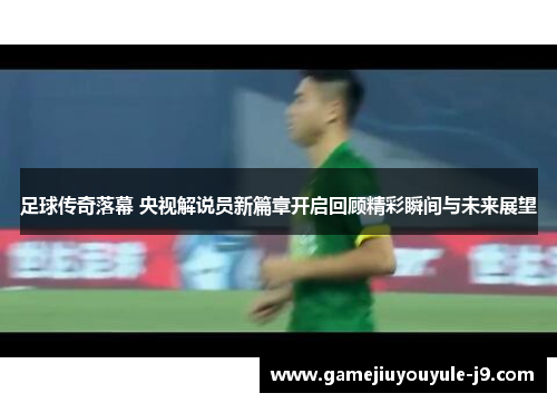 足球传奇落幕 央视解说员新篇章开启回顾精彩瞬间与未来展望