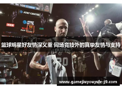 篮球明星好友情深义重 同场竞技外的真挚友情与支持